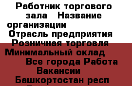 Работник торгового зала › Название организации ­ Team PRO 24 › Отрасль предприятия ­ Розничная торговля › Минимальный оклад ­ 25 000 - Все города Работа » Вакансии   . Башкортостан респ.,Баймакский р-н